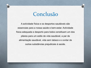 Conclusão
A actividade física e os desportos saudáveis são
essenciais para a nossa saúde e bem-estar. Actividade
física adequada e desporto para todos constituem um dos
pilares para um estilo de vida saudável, a par de
alimentação saudável, vida sem tabaco e o evitar de
outras substâncias prejudiciais à saúde.
 