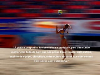 “A prática desportiva também ajuda a contribuir para um mundo
melhor com tudo de bom que nos possa trazer: saúde, auto-estima,
espírito de equipa, objectivos, entre outros atributos que com certeza,
vêm juntos com o desporto.”
 