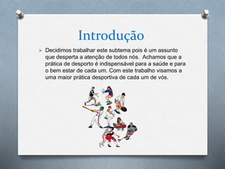 Introdução
 Decidimos trabalhar este subtema pois é um assunto
que desperta a atenção de todos nós. Achamos que a
prática de desporto é indispensável para a saúde e para
o bem estar de cada um. Com este trabalho visamos a
uma maior prática desportiva de cada um de vós.
 