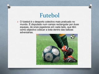 Futebol
 O futebol é o desporto colectivo mais praticado no
mundo. É disputado num campo rectangular por duas
equipas, de onze jogadores em cada lado, que têm
como objectivo colocar a bola dentro das balizas
adversárias.
 