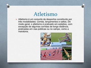 Atletismo
 Atletismo é um conjunto de desportos constituído por
três modalidades: corrida, lançamentos e saltos. De
modo geral, o atletismo é praticado em estádios, com
excepção de algumas corridas de longa distância,
praticadas em vias públicas ou no campo, como a
maratona.
 