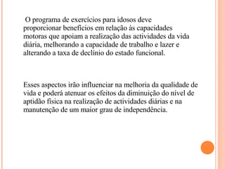 Esses aspectos irão influenciar na melhoria da qualidade de vida e poderá atenuar os efeitos da diminuição do nível de aptidão física na realização de actividades diárias e na manutenção de um maior grau de independência.   O programa de exercícios para idosos deve proporcionar benefícios em relação às capacidades motoras que apoiam a realização das actividades da vida diária, melhorando a capacidade de trabalho e lazer e alterando a taxa de declínio do estado funcional. 