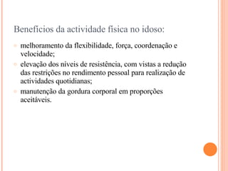 Benefícios da actividade física no idoso: melhoramento da flexibilidade, força, coordenação e velocidade; elevação dos níveis de resistência, com vistas a redução das restrições no rendimento pessoal para realização de actividades quotidianas; manutenção da gordura corporal em proporções aceitáveis.  
