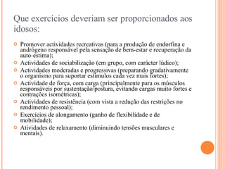 Que exercícios deveriam ser proporcionados aos idosos: Promover actividades recreativas (para a produção de endorfina e andrógeno responsável pela sensação de bem-estar e recuperação da auto-estima);  Actividades de sociabilização (em grupo, com carácter lúdico);  Actividades moderadas e progressivas (preparando gradativamente o organismo para suportar estímulos cada vez mais fortes);  Actividade de força, com carga (principalmente para os músculos responsáveis por sustentação/postura, evitando cargas muito fortes e contrações isométricas);  Actividades de resistência (com vista a redução das restrições no rendimento pessoal);  Exercícios de alongamento (ganho de flexibilidade e de mobilidade);  Atividades de relaxamento (diminuindo tensões musculares e mentais).  