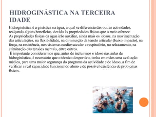 HIDROGINÁSTICA NA TERCEIRA IDADE   Hidroginástica é a ginástica na água, a qual se diferencia das outras actividades, realçando alguns benefícios, devido às propriedades físicas que o meio oferece.  As propriedades físicas da água irão auxiliar, ainda mais os idosos, na movimentação das articulações, na flexibilidade, na diminuição da tensão articular (baixo impacto), na força, na resistência, nos sistemas cardiovascular e respiratório, no relaxamento, na eliminação das tensões mentais, entre outros.    È importante considerarmos que, antes de incluirmos o idoso nas aulas de hidroginástica, é necessário que o técnico desportivo, tenha em mãos uma avaliação médica, para uma maior segurança do programa da actividade e do idoso, a fim de verificar a real capacidade funcional do aluno e de possível existência de problemas físicos.  
