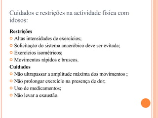 Cuidados e restrições na actividade física com idosos: Restrições   Altas intensidades de exercícios; Solicitação do sistema anaeróbico deve ser evitada; Exercícios isométricos; Movimentos rápidos e bruscos. Cuidados   Não ultrapassar a amplitude máxima dos movimentos ; Não prolongar exercício na presença de dor; Uso de medicamentos; Não levar a exaustão. 