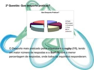 2ª Questão: Que desporto praticas? O Desporto mais praticado pelos inquiridos é o  rugby (11) , tendo um maior número de respostas e o  Surf (5)  com a menor percentagem de respostas, onde todos os inquiridos responderam . 