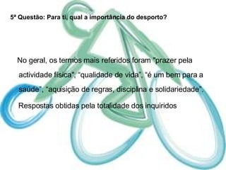 5ª Questão: Para ti, qual a importância do desporto? No geral, os termos mais referidos foram "prazer pela actividade física", “qualidade de vida”, “é um bem para a saúde”, “aquisição de regras, disciplina e solidariedade”.  Respostas obtidas pela totalidade dos inquiridos 