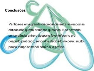 Conclusões Verifica-se uma grande discrepância entre as respostas obtidas nas quatro primeiras questões. Não havendo concordância entre o desporto favorito/sonho e o desporto praticado, sendo-lhe dedicado no geral, muito pouco tempo semanal para a sua prática. 
