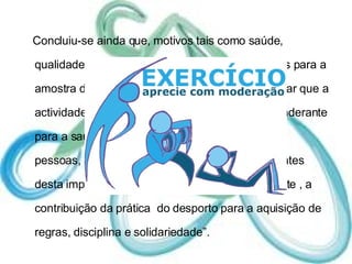 Concluiu-se ainda que, motivos tais como saúde, qualidade de vida e prazer foram muito relevantes para a amostra de uma forma geral, o que vem comprovar que a actividade física regular assume um papel preponderante para a saúde e qualidade de vida e o facto de  as pessoas, neste caso os alunos, estarem conscientes desta importância. De realçar ainda, estar presente , a contribuição da prática  do desporto para a aquisição de regras, disciplina e solidariedade”.  