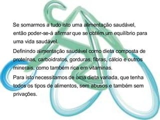 Se somarmos a tudo isto uma alimentação saudável, então poder-se-á afirmar que se obtém um equilíbrio para uma vida saudável.  Definindo alimentação saudável como dieta composta de proteínas, carboidratos, gorduras, fibras, cálcio e outros minerais, como também rica em vitaminas. Para isto necessitamos de uma dieta variada, que tenha todos os tipos de alimentos, sem abusos e também sem privações. 