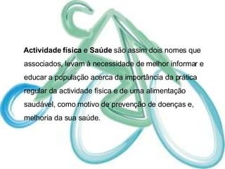 Actividade física  e  Saúde  são assim dois nomes que associados, levam à necessidade de melhor informar e educar a população acerca da importância da prática regular da actividade física e de uma alimentação saudável, como motivo de prevenção de doenças e, melhoria da sua saúde. 