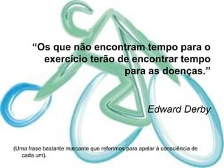 “ Os que não encontram tempo para o exercício terão de encontrar tempo para as doenças.”   Edward Derby (Uma frase bastante marcante que referimos para apelar à consciência de cada um). 