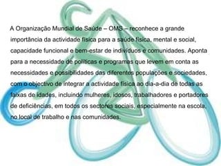A Organização Mundial de Saúde – OMS – reconhece a grande importância da actividade física para a saúde física, mental e social, capacidade funcional e bem-estar de indivíduos e comunidades. Aponta para a necessidade de políticas e programas que levem em conta as necessidades e possibilidades das diferentes populações e sociedades, com o objectivo de integrar a actividade física ao dia-a-dia de todas as faixas de idades, incluindo mulheres, idosos, trabalhadores e portadores de deficiências, em todos os sectores sociais, especialmente na escola, no local de trabalho e nas comunidades. 