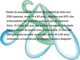 Dados da pesquisa do Instituto de Estatísticas feita com 2054 pessoas, entre 18 e 60 anos, apontam que 60% dos entrevistados não praticam qualquer tipo de exercício físico. O índice dos que não praticam qualquer actividade física aumenta de acordo com a faixa etária. O mais alto (66%) registra-se entre os que têm entre 45 e 60 anos. Contrariam a importância da relação “saúde e desporto”.  