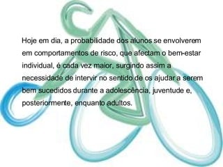 Hoje em dia, a probabilidade dos alunos se envolverem em comportamentos de risco, que afectam o bem-estar individual, é cada vez maior, surgindo assim a necessidade de intervir no sentido de os ajudar a serem bem sucedidos durante a adolescência, juventude e, posteriormente, enquanto adultos.  
