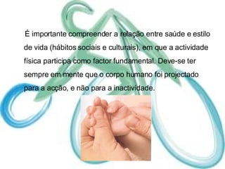 É importante compreender a relação entre saúde e estilo de vida (hábitos sociais e culturais), em que a actividade física participa como factor fundamental. Deve-se ter sempre em mente que o corpo humano foi projectado para a acção, e não para a inactividade. 