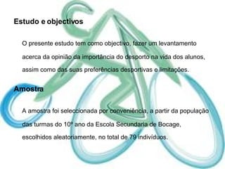 Estudo e objectivos O presente estudo tem como objectivo, fazer um levantamento acerca da opinião da importância do desporto na vida dos alunos, assim como das suas preferências desportivas e limitações. Amostra A amostra foi seleccionada por conveniência, a partir da população das turmas do 10º ano da Escola Secundaria de Bocage, escolhidos aleatoriamente, no total de 79 indivíduos. 