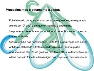 Procedimentos e tratamento e dados Foi elaborado um questionário, com cinco questões, entregue aos alunos do 10º ano, e em que foi mantido o anonimato.  Responderam setenta e nove indivíduos, de ambos os sexos e com idades variáveis. Após a recolha dos questionários, foi feita a organização dos dados obtidos e elaborado o tratamento dos mesmos, sendo quatro apresentados através de gráficos circulares 3D, sua descrição e na última questão foi feita a transcrição das respostas mais relevantes. 