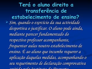 Terá o aluno direito a transferência de estabelecimento de ensino?   Sim, quando o exercício da sua actividade desportiva o justificar. O aluno pode ainda, mediante parecer fundamentado do respectivo professor acompanhante, frequentar aulas noutro estabelecimento de ensino. É ao aluno que incumbe requerer a aplicação daquelas medidas, acompanhando o seu requerimento de declaração comprovativa emitida pelo Instituto do Desporto. 