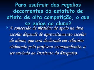Para usufruir das regalias decorrentes do estatuto de atleta de alta competição, o que se exige ao aluno? A concessão de medidas de apoio na área escolar depende de aproveitamento escolar do aluno, que será declarado em relatório elaborado pelo professor acompanhante, a ser enviado ao Instituto do Desporto. 