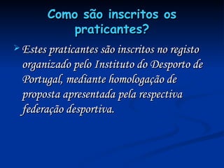 Como são inscritos os praticantes? Estes praticantes são inscritos no registo organizado pelo Instituto do Desporto de Portugal, mediante homologação de proposta apresentada pela respectiva federação desportiva. 