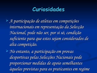 Curiosidades A participação de atletas em competições internacionais em representação da Selecção Nacional, pode não ser, por si só, condição suficiente para que estes sejam considerados de alta competição. No entanto, a participação em provas desportivas pelas Selecções Nacionais pode proporcionar medidas de apoio semelhantes àquelas previstas para os praticantes em regime de alta competição. 