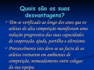 Quais são as suas desvantagens? Têm-se verificado ao longo dos anos que os atletas de alta competição manifestam uma redução progressiva das suas capacidades de cooperação, ajuda, partilha e altruísmo. Provavelmente isto deve-se ao facto de os atletas treinarem em ambientes de competição, nomeadamente entre colegas da sua equipa. 