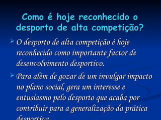 Como é hoje reconhecido o desporto de alta competição? O desporto de alta competição é hoje reconhecido como importante factor de desenvolvimento desportivo.  Para além de gozar de um invulgar impacto no plano social, gera um interesse e entusiasmo pelo desporto que acaba por contribuir para a generalização da prática desportiva. 