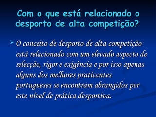 Com o que está relacionado o desporto de alta competição?   O conceito de desporto de alta competição está relacionado com um elevado aspecto de selecção, rigor e exigência e por isso apenas alguns dos melhores praticantes portugueses se encontram abrangidos por este nível de prática desportiva. 