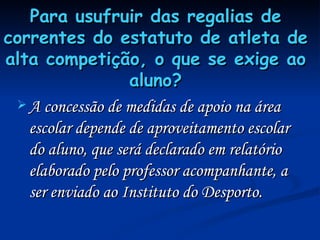 Para usufruir das regalias de correntes do estatuto de atleta de alta competição, o que se exige ao aluno? A concessão de medidas de apoio na área escolar depende de aproveitamento escolar do aluno, que será declarado em relatório elaborado pelo professor acompanhante, a ser enviado ao Instituto do Desporto. 