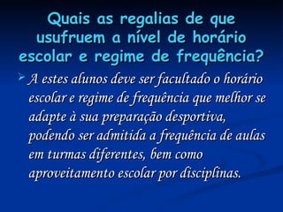 Quais as regalias de que usufruem a nível de horário escolar e regime de frequência?   A estes alunos deve ser facultado o horário escolar e regime de frequência que melhor se adapte à sua preparação desportiva, podendo ser admitida a frequência de aulas em turmas diferentes, bem como aproveitamento escolar por disciplinas.  