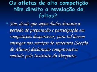 Os atletas de alta competição têm direito a revelação de faltas?   Sim, desde que sejam dadas durante o período de preparação e participação em competições desportivas; para tal devem entregar nos serviços de secretaria (Secção de Alunos) declaração comprovativa emitida pelo Instituto do Desporto. 