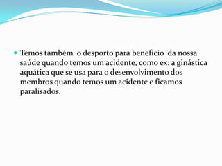  Temos também o desporto para benefício da nossa
 saúde quando temos um acidente, como ex: a ginástica
 aquática que se usa para o desenvolvimento dos
 membros quando temos um acidente e ficamos
 paralisados.
 