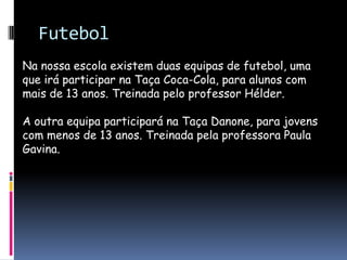FutebolNa nossa escola existem duas equipas de futebol, uma que irá participar na Taça Coca-Cola, para alunos com mais de 13 anos. Treinada pelo professor Hélder.A outra equipa participará na Taça Danone, para jovens com menos de 13 anos. Treinada pela professora Paula Gavina.