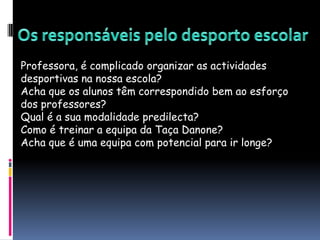 Os responsáveis pelo desporto escolarProfessora, é complicado organizar as actividades desportivas na nossa escola?Acha que os alunos têm correspondido bem ao esforço dos professores?Qual é a sua modalidade predilecta?Como é treinar a equipa da Taça Danone?Acha que é uma equipa com potencial para ir longe?