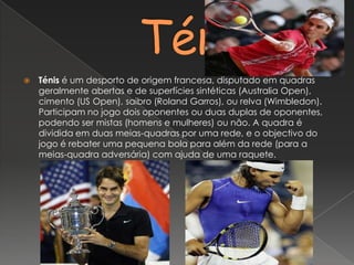        TénisTénis é um desporto de origem francesa, disputado em quadras geralmente abertas e de superfícies sintéticas (Australia Open), cimento (US Open), saibro (RolandGarros), ou relva (Wimbledon). Participam no jogo dois oponentes ou duas duplas de oponentes, podendo ser mistas (homens e mulheres) ou não. A quadra é dividida em duas meias-quadras por uma rede, e o objectivo do jogo é rebater uma pequena bola para além da rede (para a meias-quadra adversária) com ajuda de uma raquete.