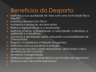 Benefícios do DesportoMelhora a sua qualidade de vida com uma actividade física regular!A prática de exercício físico:Aumenta a sensação de bem-estar; Reduz a agressividade e a ansiedade; Melhora a força, a flexibilidade, a velocidade, a destreza, a agilidade e o equilíbrio; Aumenta a densidade óssea, reduzindo a probabilidade de Osteoporose; Regula o Colesterol e a Pressão Sanguínea; Melhora o sono e aumenta a energia; Melhora as funções cardio-respiratórias, diminuindo o risco de doenças do coração; Aumenta a longevidade; Melhora e regula o metabolismo e as funções do organismo. Diminui o risco de morte prematura;  