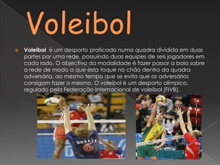 VoleibolVoleibol  é um desporto praticado numa quadra dividida em duas partes por uma rede, possuindo duas equipes de seis jogadores em cada lado. O objectivo da modalidade é fazer passar a bola sobre a rede de modo a que esta toque no chão dentro da quadra adversária, ao mesmo tempo que se evita que os adversários consigam fazer o mesmo. O voleibol é um desporto olímpico, regulado pela Federação Internacional de voleibol (FIVB).