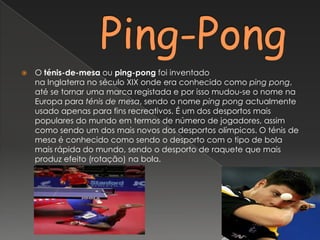     Ping-PongO ténis-de-mesa ou ping-pong foi inventado na Inglaterra no século XIX onde era conhecido como ping pong, até se tornar uma marca registada e por isso mudou-se o nome na Europa para ténis de mesa, sendo o nome ping pong actualmente usado apenas para fins recreativos. É um dos desportos mais populares do mundo em termos de número de jogadores, assim como sendo um dos mais novos dos desportos olímpicos. O ténis de mesa é conhecido como sendo o desporto com o tipo de bola mais rápida do mundo, sendo o desporto de raquete que mais produz efeito (rotação) na bola.