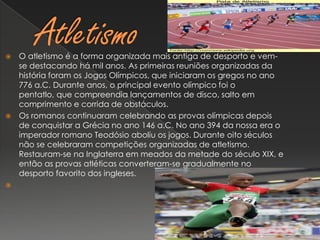 AtletismoO atletismo é a forma organizada mais antiga de desporto e vem-se destacando há mil anos. As primeiras reuniões organizadas da história foram os Jogos Olímpicos, que iniciaram os gregos no ano 776 a.C. Durante anos, o principal evento olímpico foi o pentatlo, que compreendia lançamentos de disco, salto em comprimento e corrida de obstáculos.Os romanos continuaram celebrando as provas olímpicas depois de conquistar a Grécia no ano 146 a.C. No ano 394 da nossa era o imperador romano Teodósio aboliu os jogos. Durante oito séculos não se celebraram competições organizadas de atletismo. Restauram-se na Inglaterra em meados da metade do século XIX, e então as provas atléticas converteram-se gradualmente no desporto favorito dos ingleses. 