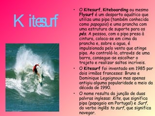 Kitesurf   O  Kitesurf ,  Kiteboarding  ou mesmo  Flysurf  é um desporto aquático que utiliza uma pipa (também conhecida como  papagaio ) e uma prancha com uma estrutura de suporte para os  pés . A pessoa, com a pipa presa à cintura, coloca-se em cima da prancha e, sobre a agua, é impulsionada pelo vento que atinge pipa. Ao controlá-lo, através de uma barra, consegue-se escolher o trajeto e realizar saltos incríveis.  O  Kitesurf  foi inventado em 1985 por dois irmãos franceses: Bruno e Dominique Legaignoux mas apenas antigiu alguma popularidade a meio da década de 1990. O nome resulta da junção de duas palvras inglesas:  Kite , que significa pipa (papagaio em Portugal) e  Surf , do verbo inglês  to surf , que significa navegar. 