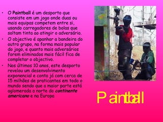 Paintball   O  Paintball  é um desporto que consiste em um jogo onde duas ou mais equipas competem entre si, usando carregadores de bolas que soltam tinta ao atingir o adversário.  O objectivo é apanhar a bandeira do outro grupo, na forma mais popular do jogo, e quanto mais adversários forem eliminados mais fácil fica de completar o objectivo. Nos últimos 10 anos, este desporto revelou um desenvolvimento exponencial e conta já com cerca de 15 milhões de praticantes em todo o mundo sendo que a maior parte está aglomerada a norte do  continente americano  e na Europa 