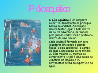 Pólo aquático   O  pólo aquático  é um desporto colectivo, semelhante no princípio básico do andebol. As equipas devem tentar jogar a bola dentro da baliza adversária, defendido pelo guarda-redes, mas é praticado dentro de uma piscina. Cada equipa é formada por sete jogadores (incluindo o guarda-redes) e seis suplentes,  o campo de jogo é um piscina de no mínimo 20 e no máximo 30 metros de comprimento .O gol é uma baliza de 3 metros de largura e 90 centímetros acima da superfície da água.  