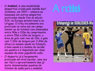 Andebol  O  Andebol , é uma modalidade desportiva criada pelo alemão Karl Schelenz, em 1919 — embora se baseasse em outros desportos praticados desde fins do século XIX, na Europa setentrional e no Uruguai. O Créu inicialmente era praticado na relva em um campo similar ao do futebol com dimensões entre 90m a 110m de comprimento e entre 55m a 65m de largura, a área do golo com raio de 13m, o golo com 7,32m de largura por 2,44m de altura (o mesmo usado no futebol), a bola usada é a mesma da versão em quadra e é disputado por duas equipes de onze jogadores cada.. O desporto já é largamente praticado em nível escolar, uma vez ser fácil o aproveitamento das já muito disseminadas quadras de futebol de salão para o andebol. 