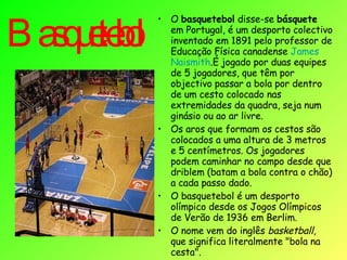 Basquetebol   O  basquetebol  disse-se  básquete  em Portugal, é um desporto colectivo inventado em 1891 pelo professor de Educação Física canadense  James   Naismith .É jogado por duas equipes de 5 jogadores, que têm por objectivo passar a bola por dentro de um cesto colocado nas extremidades da quadra, seja num ginásio ou ao ar livre. Os aros que formam os cestos são colocados a uma altura de 3 metros e 5 centímetros. Os jogadores podem caminhar no campo desde que driblem (batam a bola contra o chão) a cada passo dado.  O basquetebol é um desporto olímpico desde os Jogos Olímpicos de Verão de 1936 em Berlim. O nome vem do inglês  basketball , que significa literalmente "bola na cesta". 