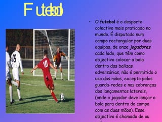 Futebol  O  futebol  é o desporto colectivo mais praticado no mundo. É disputado num campo rectangular por duas equipas, de onze  jogadores  cada lado, que têm como objectivo colocar a bola dentro das balizas adversárias, não é permitido o uso das mãos, excepto pelos guarda-redes e nas cobranças dos lançamentos laterais, (onde o jogador deve lançar a bola para dentro do campo com as duas mãos). Esse objectivo é chamado de ou  golo. 