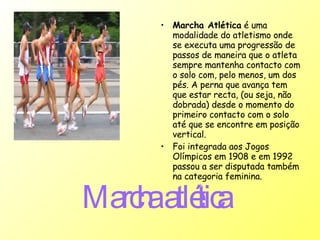 Marcha atlética   Marcha Atlética  é uma modalidade do atletismo onde se executa uma progressão de passos de maneira que o atleta sempre mantenha contacto com o solo com, pelo menos, um dos pés. A perna que avança tem que estar recta, (ou seja, não dobrada) desde o momento do primeiro contacto com o solo até que se encontre em posição vertical.  Foi integrada aos Jogos Olímpicos em 1908 e em 1992 passou a ser disputada também na categoria feminina.   
