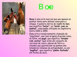 Boxe   Boxe  é uma arte marcial que usa apenas os punhos tanto para defesa como para o ataque. A palavra deriva do inglês  to box , que significa " bater ", ou " bater com os punhos ", expressão utilizada na Inglaterra entre 1000 e 1850. Essa arte é modernamente chamada de "pugilismo", que tem origens diversas como, no latim, em  pugil , que significa " lutador com cestus " (que eram um conjunto de correias de couro, placas de ferro e chumbo que guarneciam os punhos dos lutadores romanos da antigüidade), ou em " pugillus ", que significa " punho fechado ", em forma de soco. 