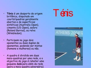 Ténis  Ténis  é um desporto de origem britânica, disputado em  courts /quadras geralmente abertos e de superfícies sintéticas (Australia Open), cimento (US Open), saibro (Roland Garros), ou relva (Wimbledon).  Participam no jogo dois oponentes ou duas duplas de oponentes, podendo ser mistas (homens e mulheres) ou não.  A quadra é dividida em duas meia-quadras por uma rede, e o objectivo do jogo é rebater uma pequena  bola  para além da rede (para a meia-quadra adversária) com ajuda de uma raquete.  